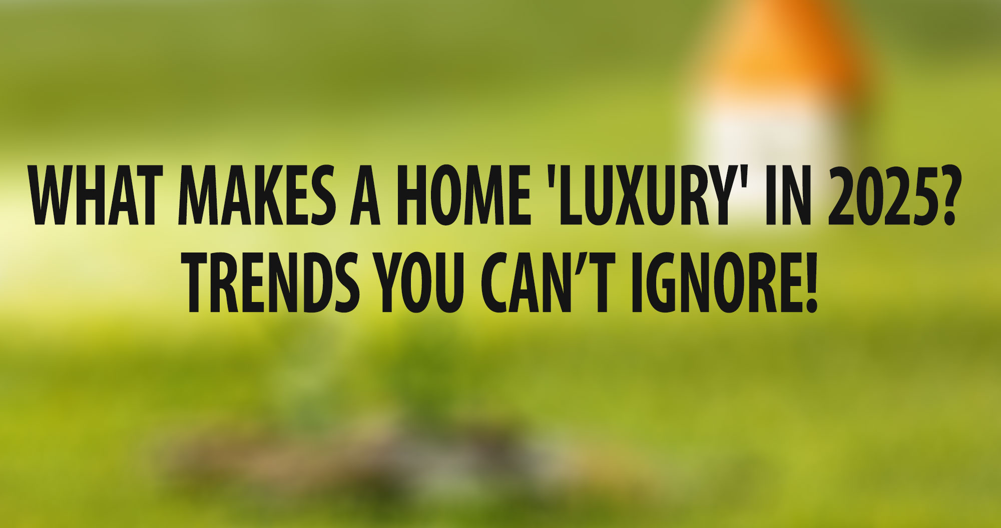 What Makes a Home 'Luxury' in 2025? Trends You Can’t Ignore!