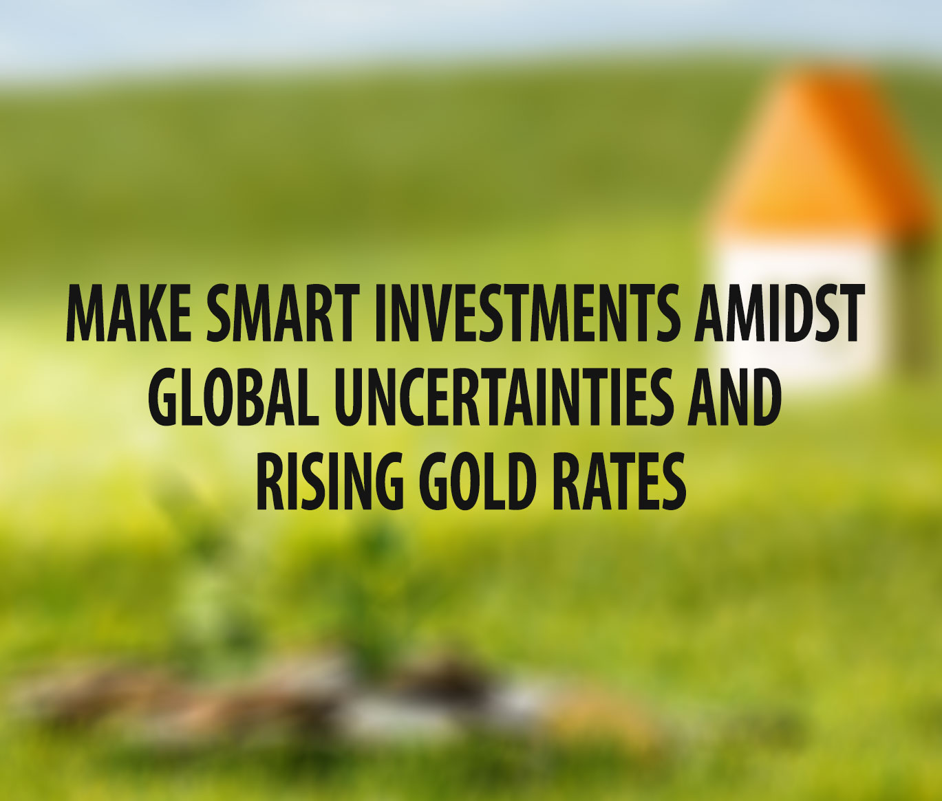 Make Smart Investments Amidst Global Uncertainties and Rising Gold Rates