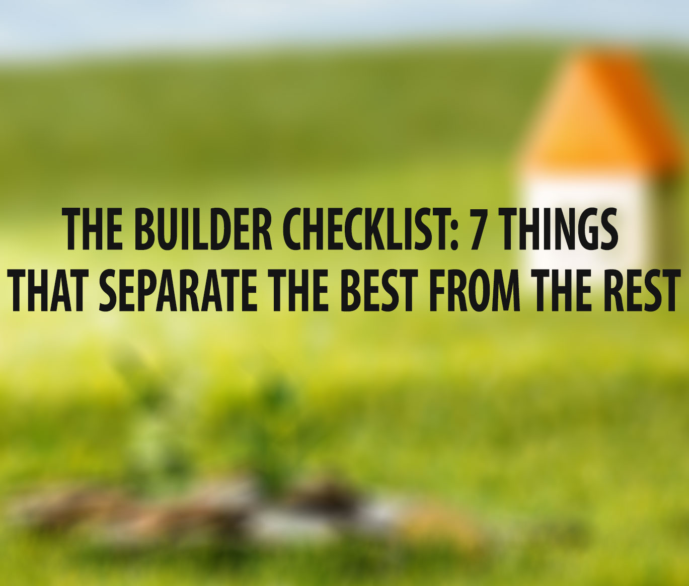 THE BUILDER CHECKLIST: 7 THINGS THAT SEPARATE THE BEST FROM THE REST