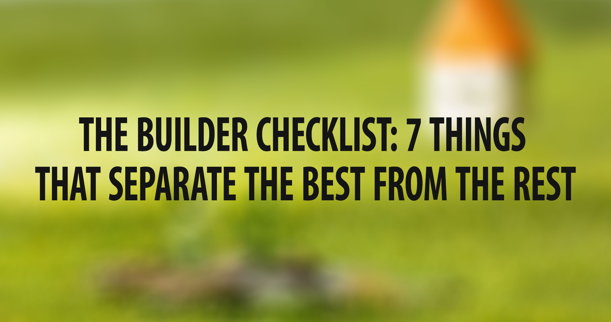 THE BUILDER CHECKLIST: 7 THINGS THAT SEPARATE THE BEST FROM THE REST